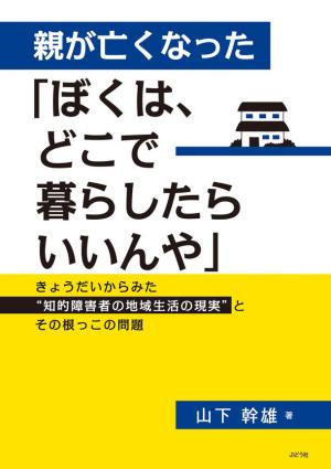 山下幹雄さん著『親が亡くなった「ぼくは、どこで暮らしたらいいんや」～きょうだいからみた“知的障害者の地域生活の現実”とその根っこの問題～』